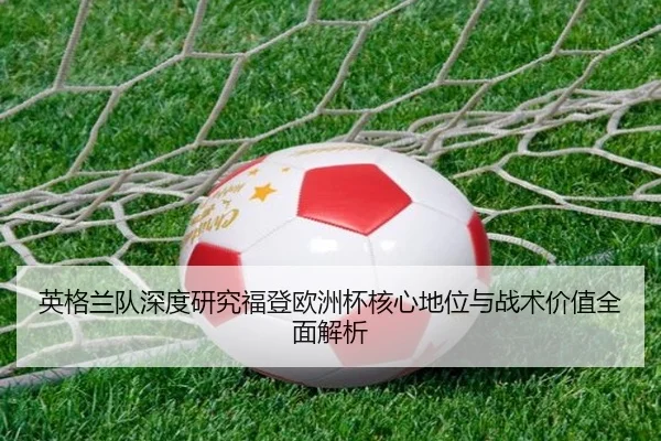 英格兰队深度研究福登欧洲杯核心地位与战术价值全面解析