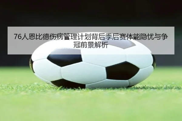 76人恩比德伤病管理计划背后季后赛体能隐忧与争冠前景解析